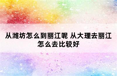 从潍坊怎么到丽江呢 从大理去丽江怎么去比较好